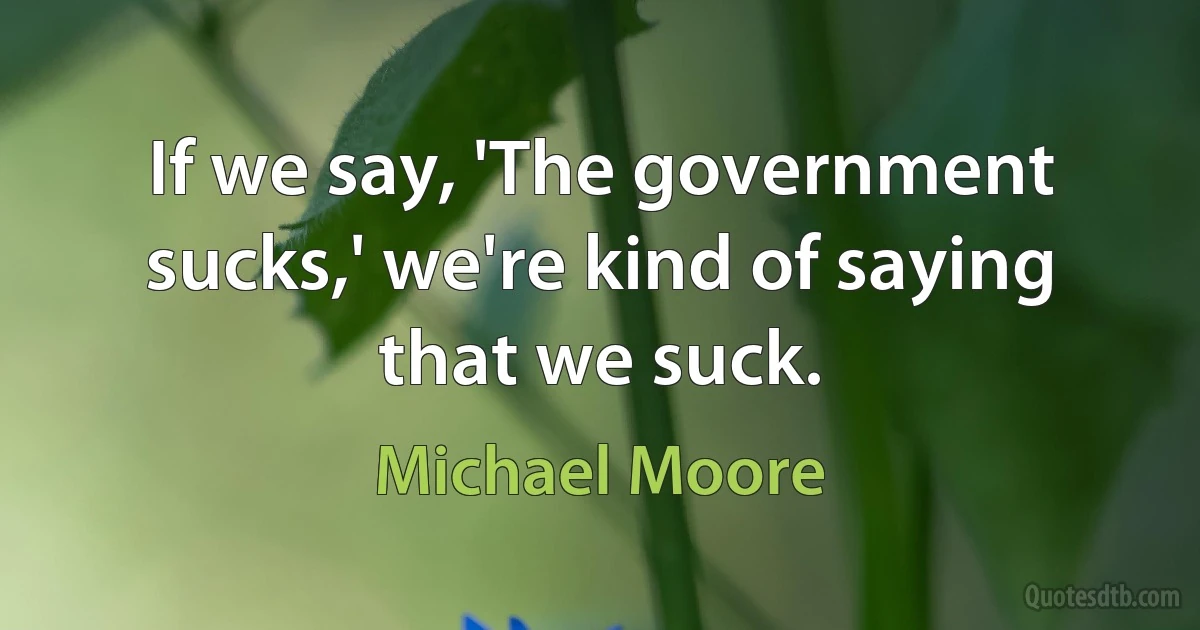 If we say, 'The government sucks,' we're kind of saying that we suck. (Michael Moore)