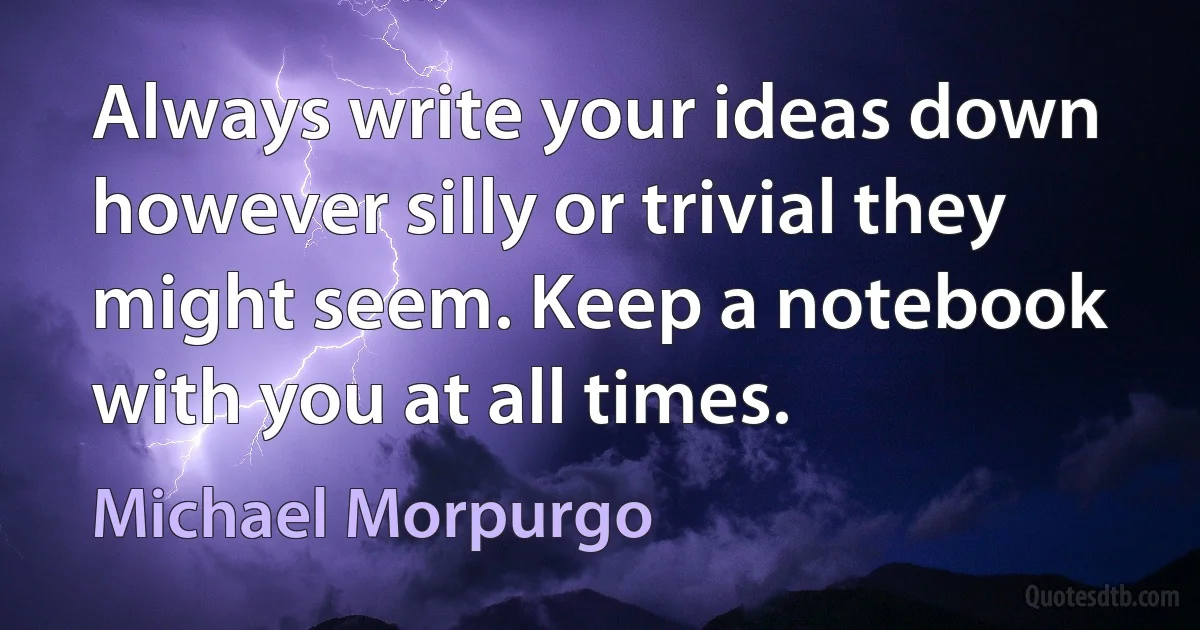 Always write your ideas down however silly or trivial they might seem. Keep a notebook with you at all times. (Michael Morpurgo)