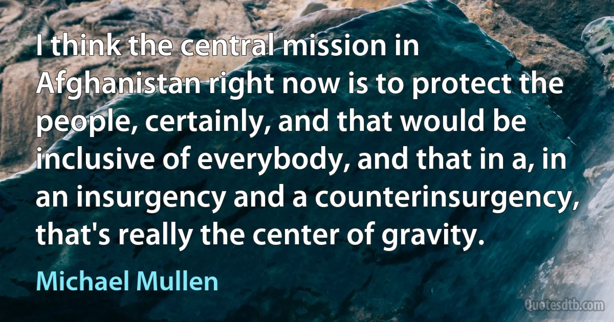 I think the central mission in Afghanistan right now is to protect the people, certainly, and that would be inclusive of everybody, and that in a, in an insurgency and a counterinsurgency, that's really the center of gravity. (Michael Mullen)