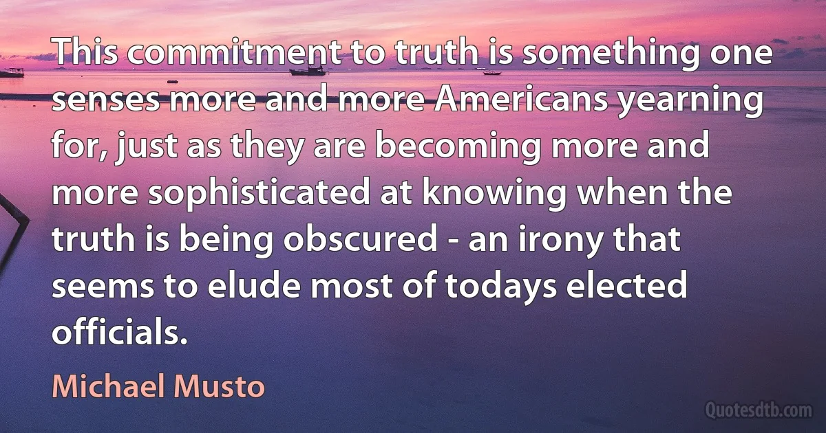 This commitment to truth is something one senses more and more Americans yearning for, just as they are becoming more and more sophisticated at knowing when the truth is being obscured - an irony that seems to elude most of todays elected officials. (Michael Musto)