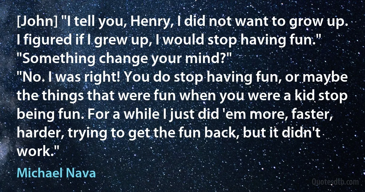 [John] "I tell you, Henry, I did not want to grow up. I figured if I grew up, I would stop having fun."
"Something change your mind?"
"No. I was right! You do stop having fun, or maybe the things that were fun when you were a kid stop being fun. For a while I just did 'em more, faster, harder, trying to get the fun back, but it didn't work." (Michael Nava)