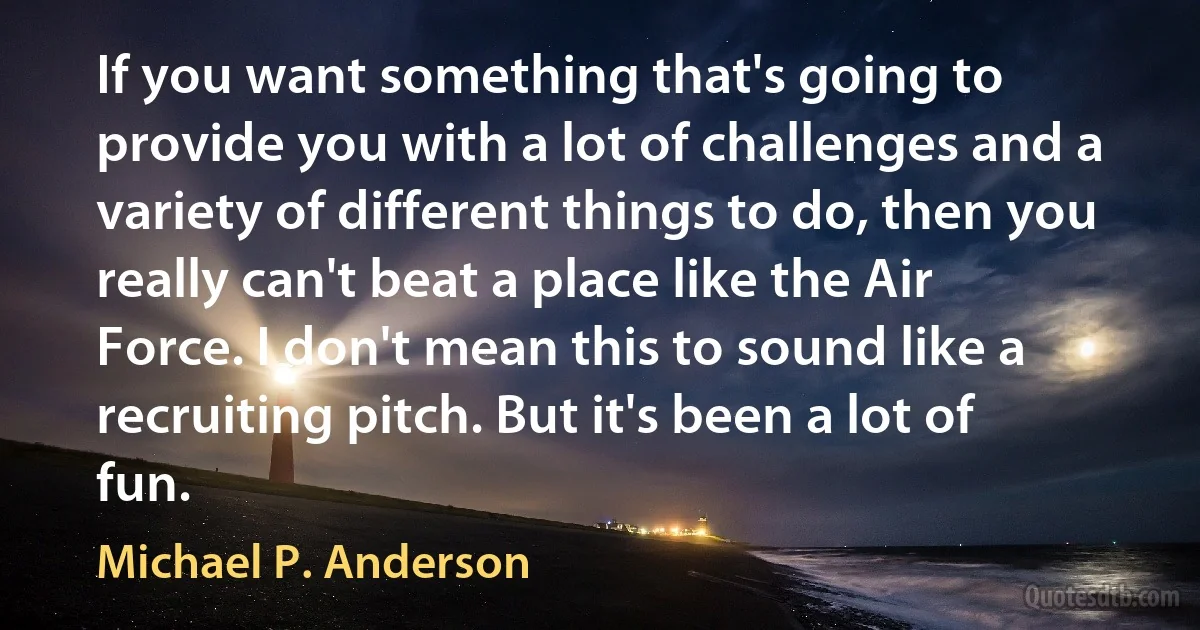 If you want something that's going to provide you with a lot of challenges and a variety of different things to do, then you really can't beat a place like the Air Force. I don't mean this to sound like a recruiting pitch. But it's been a lot of fun. (Michael P. Anderson)