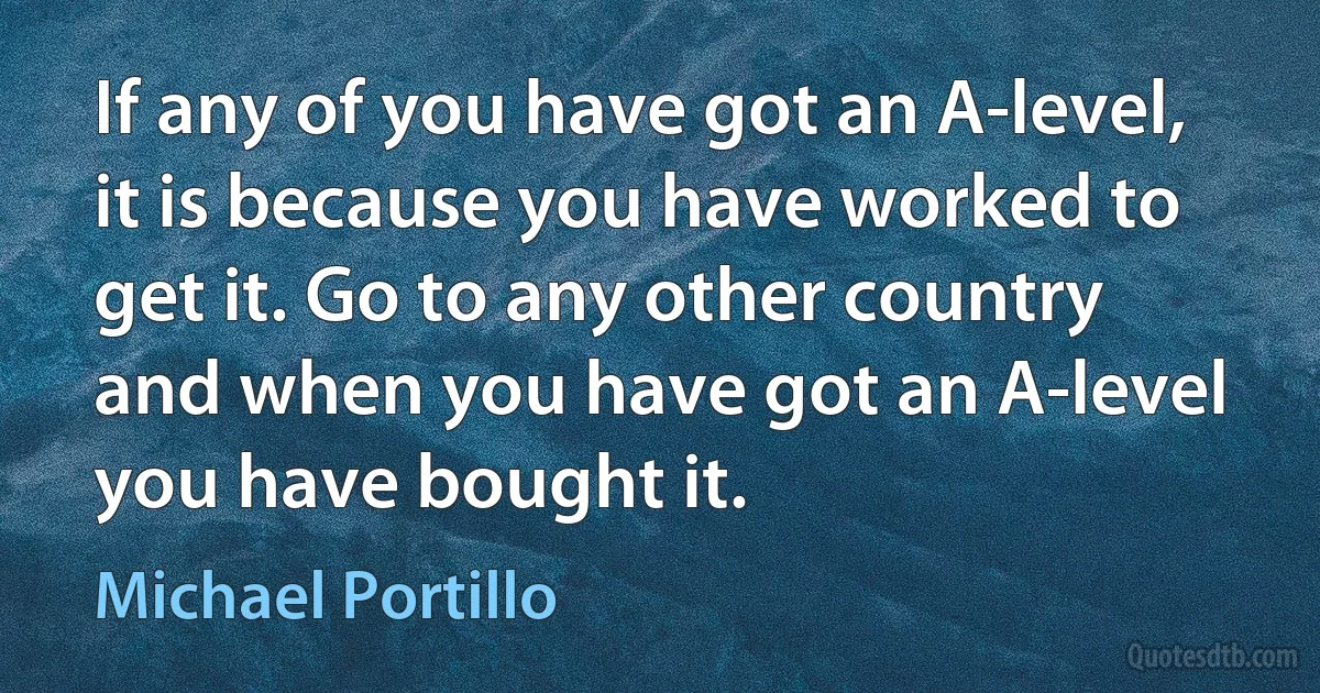 If any of you have got an A-level, it is because you have worked to get it. Go to any other country and when you have got an A-level you have bought it. (Michael Portillo)