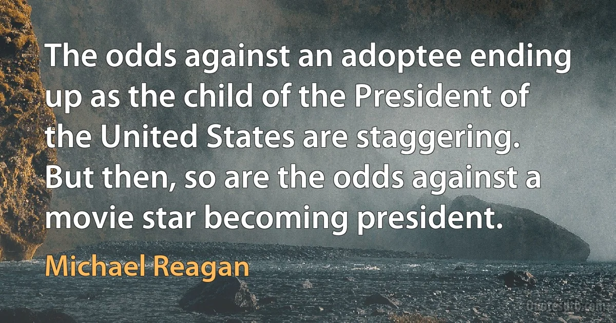 The odds against an adoptee ending up as the child of the President of the United States are staggering. But then, so are the odds against a movie star becoming president. (Michael Reagan)