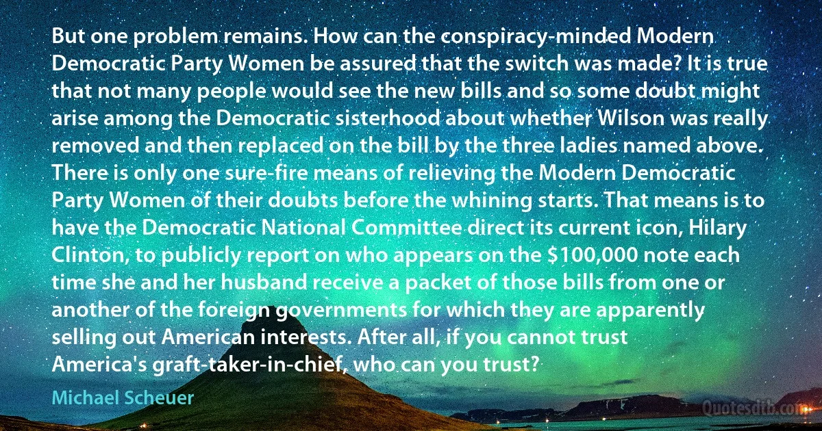 But one problem remains. How can the conspiracy-minded Modern Democratic Party Women be assured that the switch was made? It is true that not many people would see the new bills and so some doubt might arise among the Democratic sisterhood about whether Wilson was really removed and then replaced on the bill by the three ladies named above. There is only one sure-fire means of relieving the Modern Democratic Party Women of their doubts before the whining starts. That means is to have the Democratic National Committee direct its current icon, Hilary Clinton, to publicly report on who appears on the $100,000 note each time she and her husband receive a packet of those bills from one or another of the foreign governments for which they are apparently selling out American interests. After all, if you cannot trust America's graft-taker-in-chief, who can you trust? (Michael Scheuer)