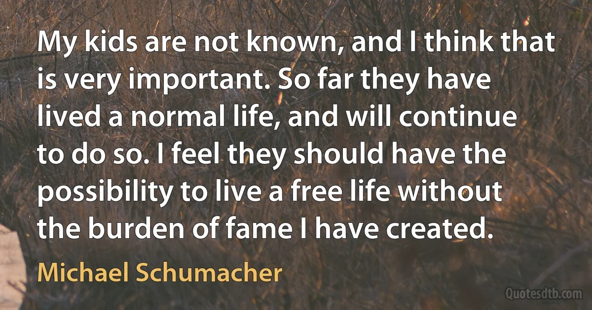 My kids are not known, and I think that is very important. So far they have lived a normal life, and will continue to do so. I feel they should have the possibility to live a free life without the burden of fame I have created. (Michael Schumacher)