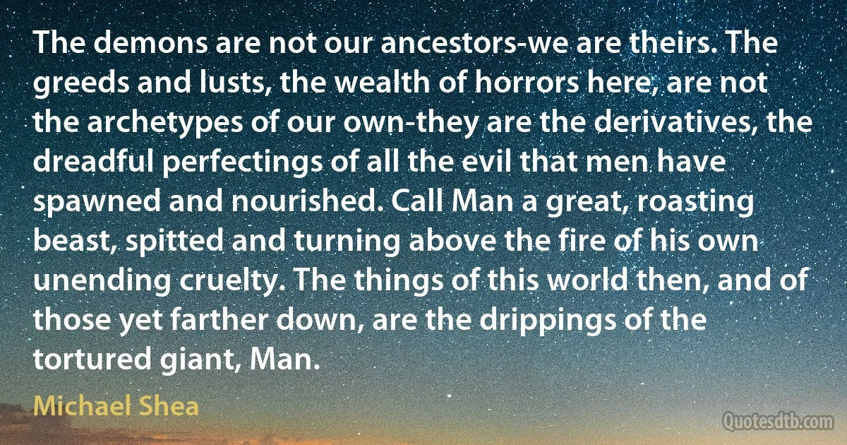 The demons are not our ancestors-we are theirs. The greeds and lusts, the wealth of horrors here, are not the archetypes of our own-they are the derivatives, the dreadful perfectings of all the evil that men have spawned and nourished. Call Man a great, roasting beast, spitted and turning above the fire of his own unending cruelty. The things of this world then, and of those yet farther down, are the drippings of the tortured giant, Man. (Michael Shea)