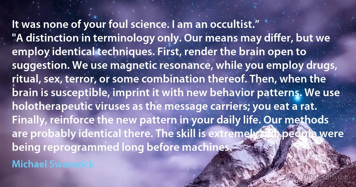 It was none of your foul science. I am an occultist.”
"A distinction in terminology only. Our means may differ, but we employ identical techniques. First, render the brain open to suggestion. We use magnetic resonance, while you employ drugs, ritual, sex, terror, or some combination thereof. Then, when the brain is susceptible, imprint it with new behavior patterns. We use holotherapeutic viruses as the message carriers; you eat a rat. Finally, reinforce the new pattern in your daily life. Our methods are probably identical there. The skill is extremely old; people were being reprogrammed long before machines. (Michael Swanwick)