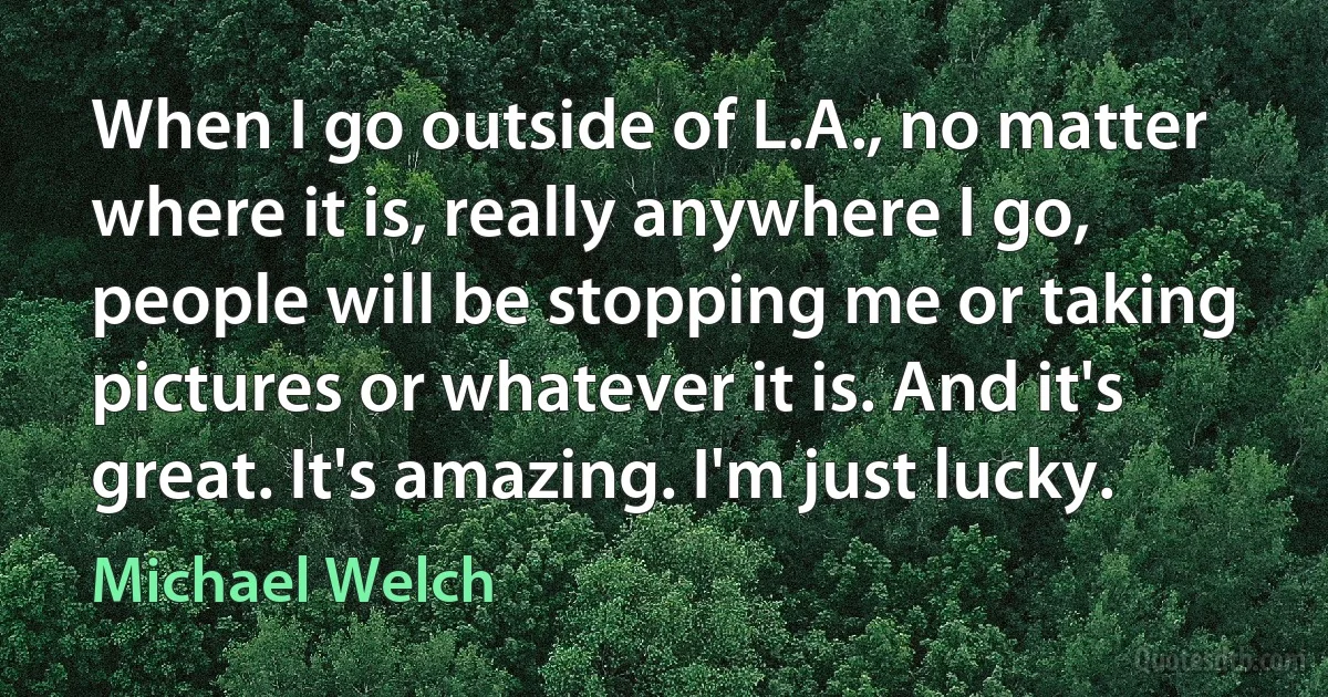 When I go outside of L.A., no matter where it is, really anywhere I go, people will be stopping me or taking pictures or whatever it is. And it's great. It's amazing. I'm just lucky. (Michael Welch)