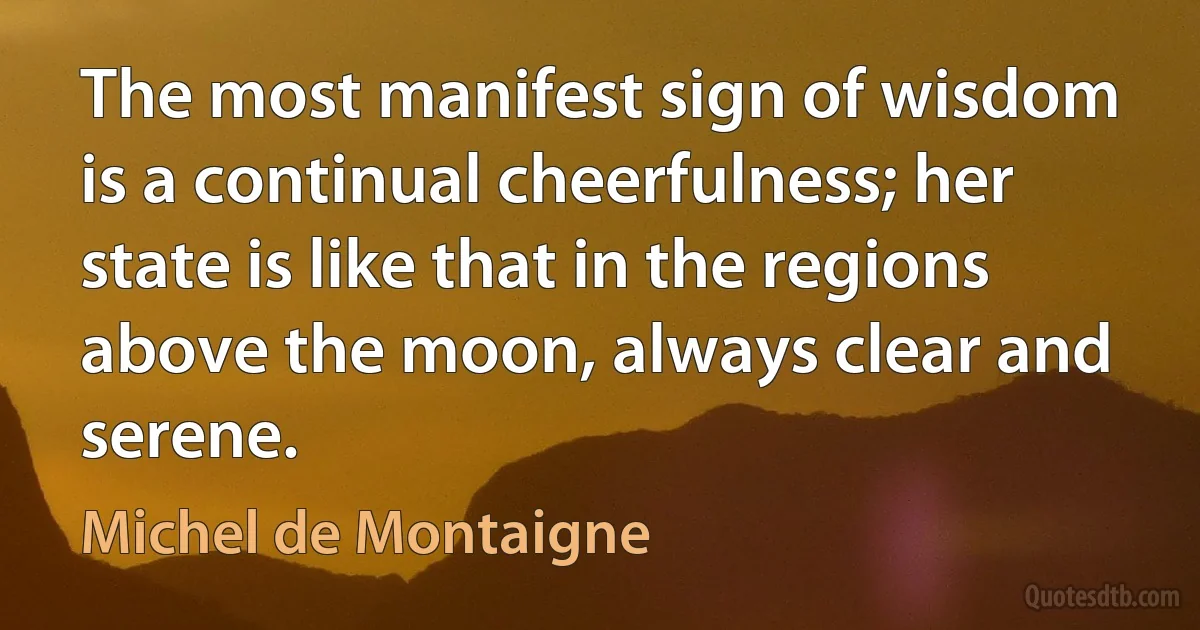 The most manifest sign of wisdom is a continual cheerfulness; her state is like that in the regions above the moon, always clear and serene. (Michel de Montaigne)