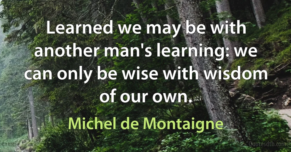 Learned we may be with another man's learning: we can only be wise with wisdom of our own. (Michel de Montaigne)