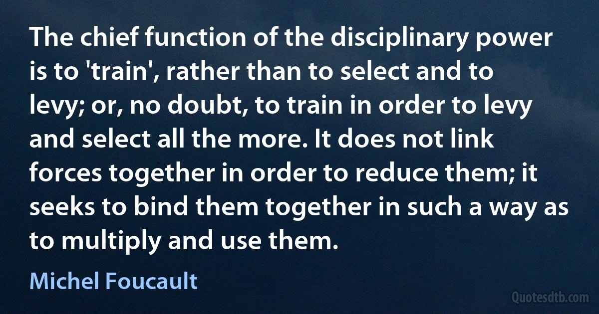 The chief function of the disciplinary power is to 'train', rather than to select and to levy; or, no doubt, to train in order to levy and select all the more. It does not link forces together in order to reduce them; it seeks to bind them together in such a way as to multiply and use them. (Michel Foucault)