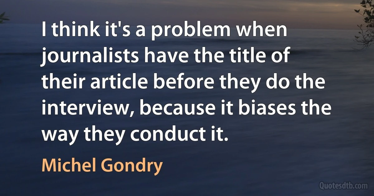 I think it's a problem when journalists have the title of their article before they do the interview, because it biases the way they conduct it. (Michel Gondry)