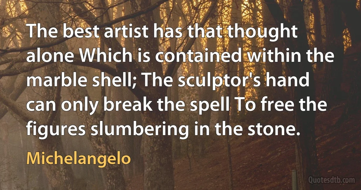 The best artist has that thought alone Which is contained within the marble shell; The sculptor's hand can only break the spell To free the figures slumbering in the stone. (Michelangelo)