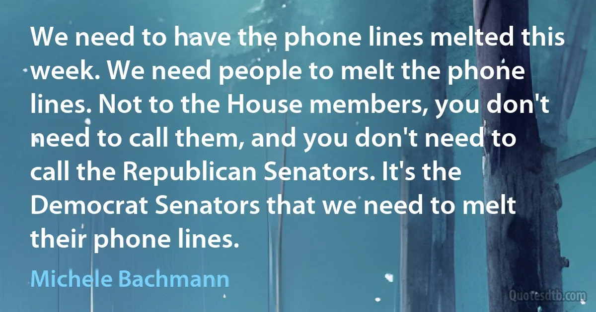 We need to have the phone lines melted this week. We need people to melt the phone lines. Not to the House members, you don't need to call them, and you don't need to call the Republican Senators. It's the Democrat Senators that we need to melt their phone lines. (Michele Bachmann)