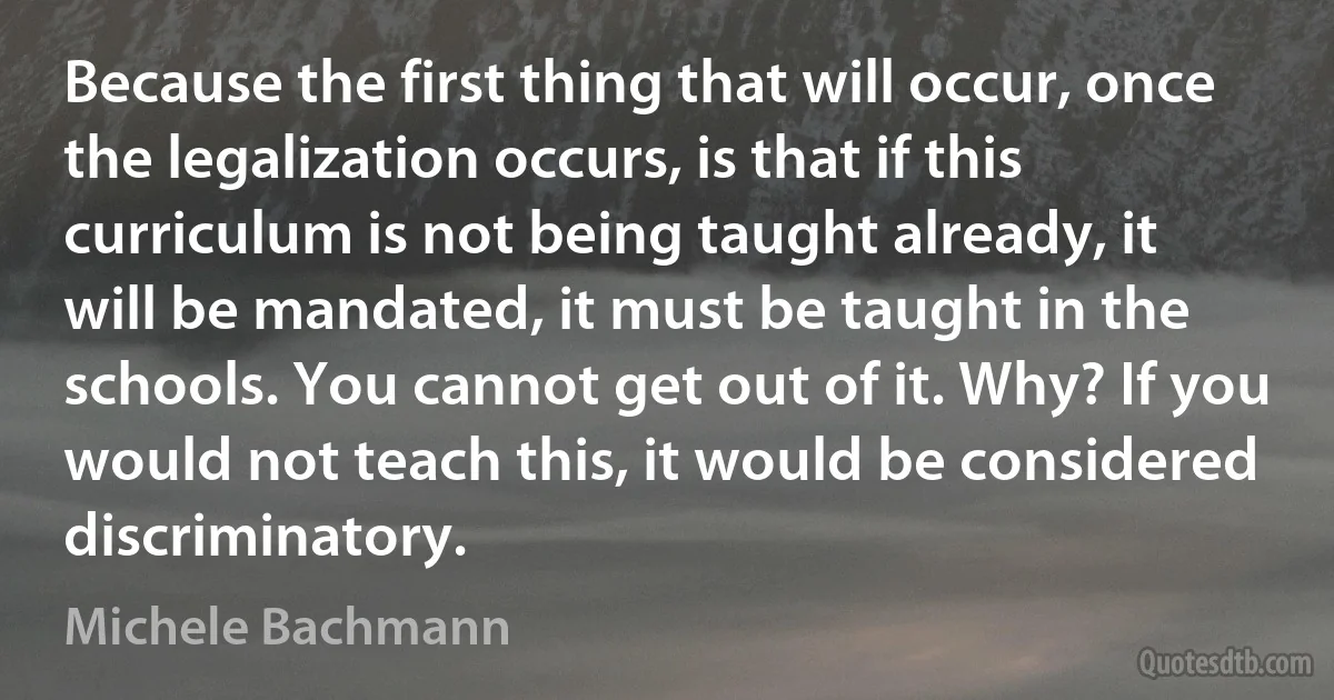 Because the first thing that will occur, once the legalization occurs, is that if this curriculum is not being taught already, it will be mandated, it must be taught in the schools. You cannot get out of it. Why? If you would not teach this, it would be considered discriminatory. (Michele Bachmann)