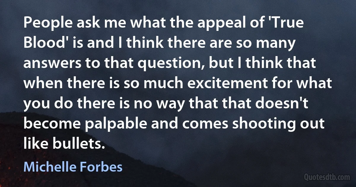 People ask me what the appeal of 'True Blood' is and I think there are so many answers to that question, but I think that when there is so much excitement for what you do there is no way that that doesn't become palpable and comes shooting out like bullets. (Michelle Forbes)