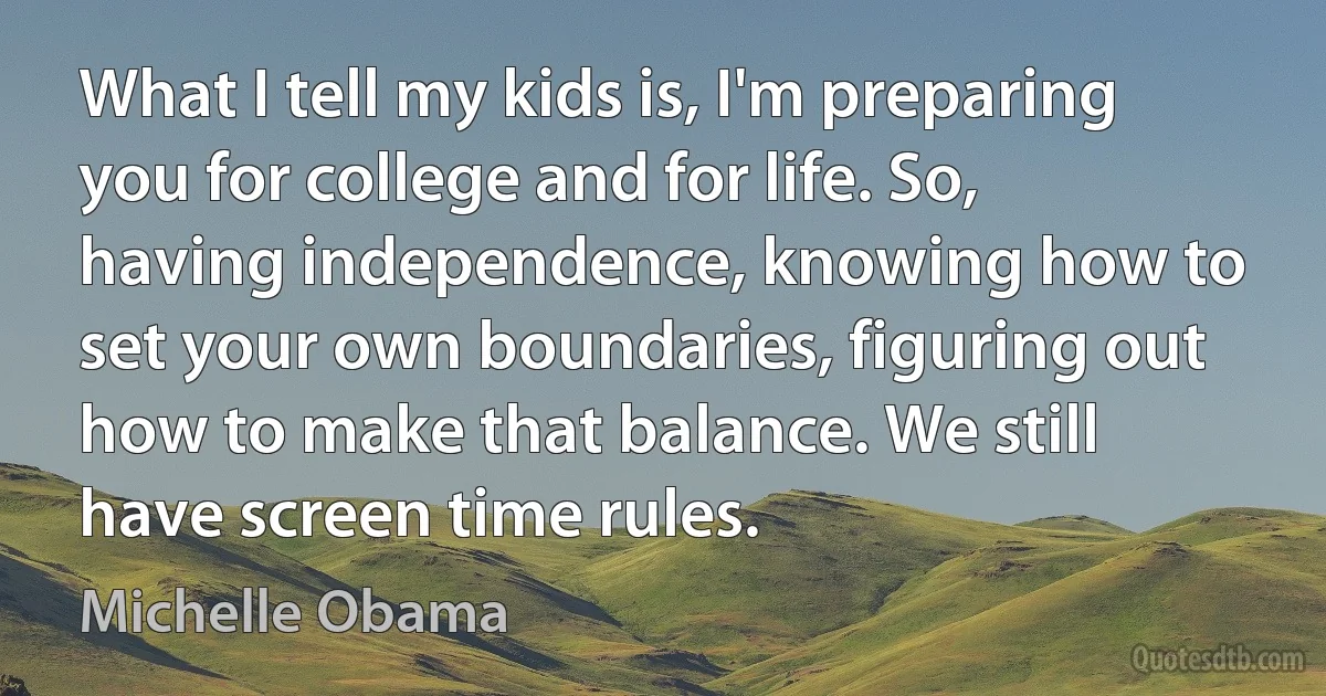 What I tell my kids is, I'm preparing you for college and for life. So, having independence, knowing how to set your own boundaries, figuring out how to make that balance. We still have screen time rules. (Michelle Obama)