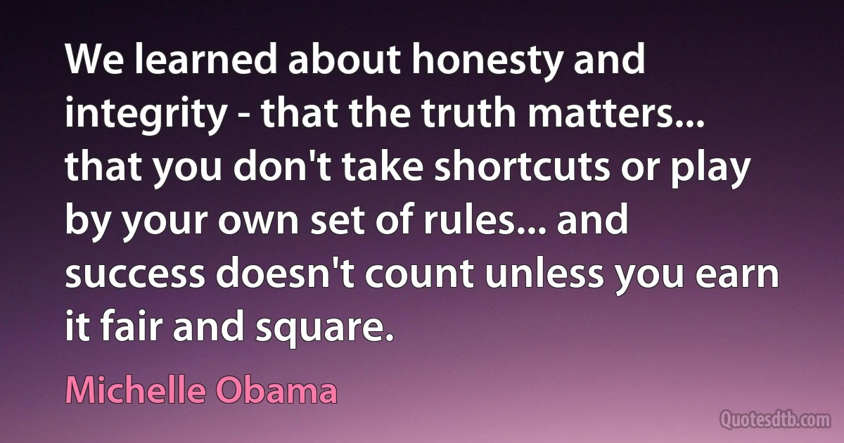 We learned about honesty and integrity - that the truth matters... that you don't take shortcuts or play by your own set of rules... and success doesn't count unless you earn it fair and square. (Michelle Obama)