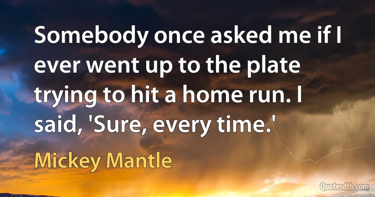 Somebody once asked me if I ever went up to the plate trying to hit a home run. I said, 'Sure, every time.' (Mickey Mantle)