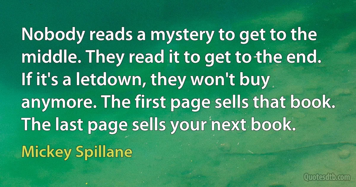 Nobody reads a mystery to get to the middle. They read it to get to the end. If it's a letdown, they won't buy anymore. The first page sells that book. The last page sells your next book. (Mickey Spillane)