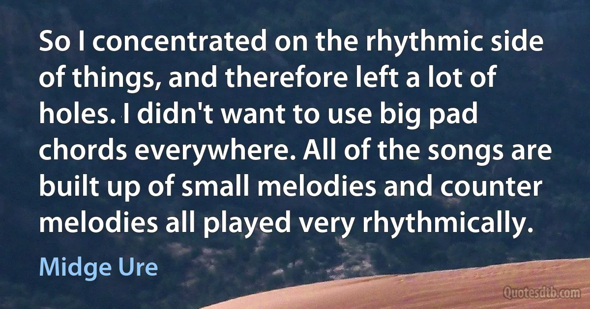 So I concentrated on the rhythmic side of things, and therefore left a lot of holes. I didn't want to use big pad chords everywhere. All of the songs are built up of small melodies and counter melodies all played very rhythmically. (Midge Ure)