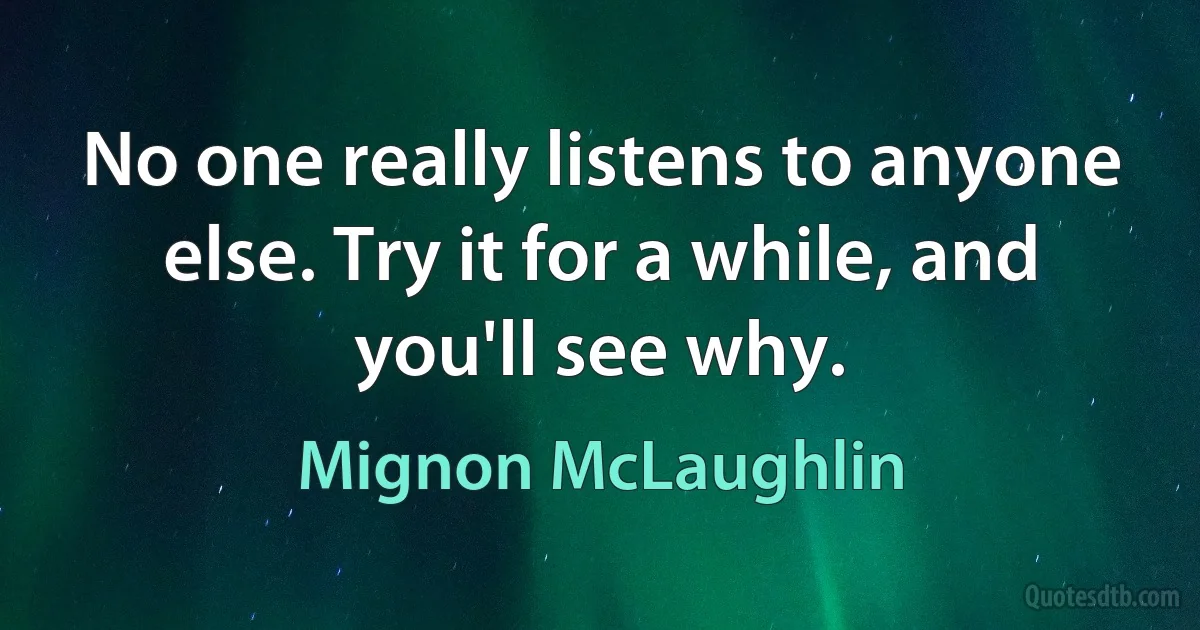 No one really listens to anyone else. Try it for a while, and you'll see why. (Mignon McLaughlin)