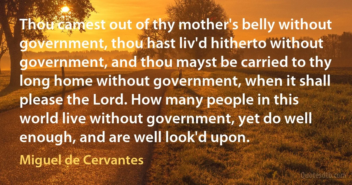 Thou camest out of thy mother's belly without government, thou hast liv'd hitherto without government, and thou mayst be carried to thy long home without government, when it shall please the Lord. How many people in this world live without government, yet do well enough, and are well look'd upon. (Miguel de Cervantes)