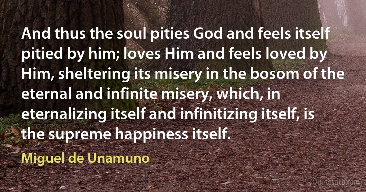 And thus the soul pities God and feels itself pitied by him; loves Him and feels loved by Him, sheltering its misery in the bosom of the eternal and infinite misery, which, in eternalizing itself and infinitizing itself, is the supreme happiness itself. (Miguel de Unamuno)