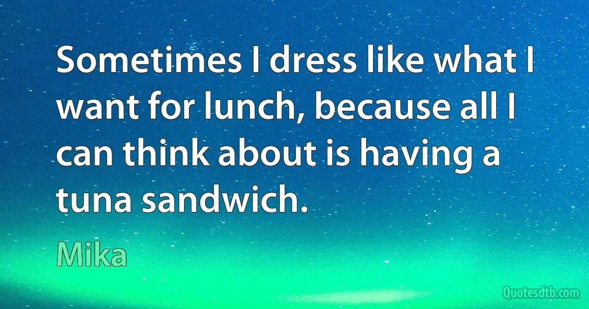 Sometimes I dress like what I want for lunch, because all I can think about is having a tuna sandwich. (Mika)