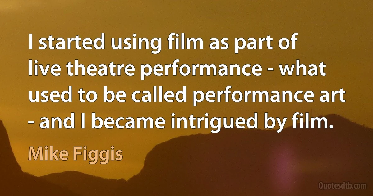 I started using film as part of live theatre performance - what used to be called performance art - and I became intrigued by film. (Mike Figgis)