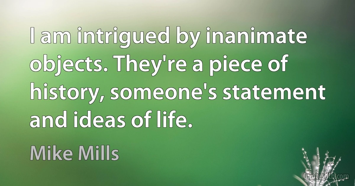 I am intrigued by inanimate objects. They're a piece of history, someone's statement and ideas of life. (Mike Mills)