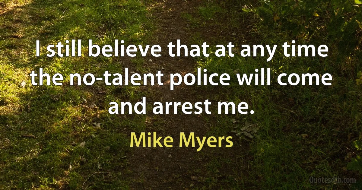 I still believe that at any time the no-talent police will come and arrest me. (Mike Myers)