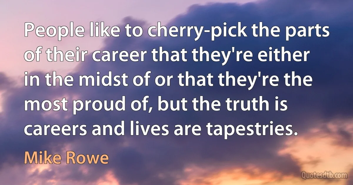 People like to cherry-pick the parts of their career that they're either in the midst of or that they're the most proud of, but the truth is careers and lives are tapestries. (Mike Rowe)