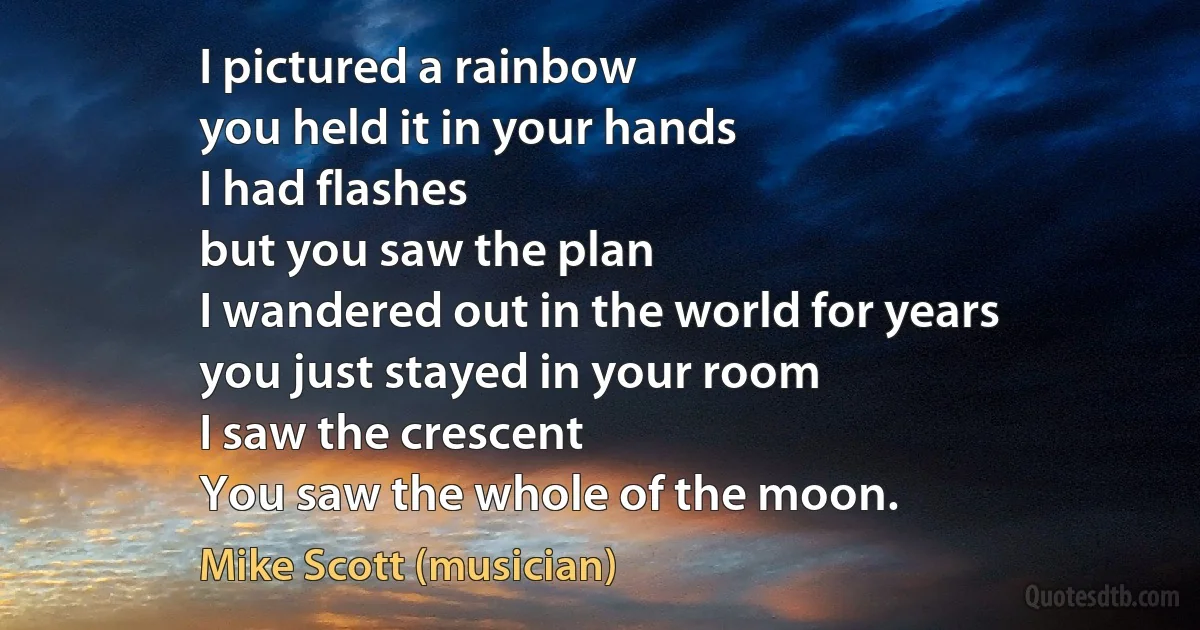 I pictured a rainbow
you held it in your hands
I had flashes
but you saw the plan
I wandered out in the world for years
you just stayed in your room
I saw the crescent
You saw the whole of the moon. (Mike Scott (musician))