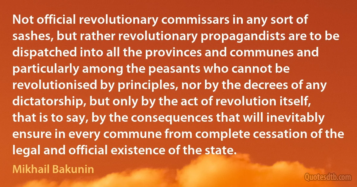 Not official revolutionary commissars in any sort of sashes, but rather revolutionary propagandists are to be dispatched into all the provinces and communes and particularly among the peasants who cannot be revolutionised by principles, nor by the decrees of any dictatorship, but only by the act of revolution itself, that is to say, by the consequences that will inevitably ensure in every commune from complete cessation of the legal and official existence of the state. (Mikhail Bakunin)