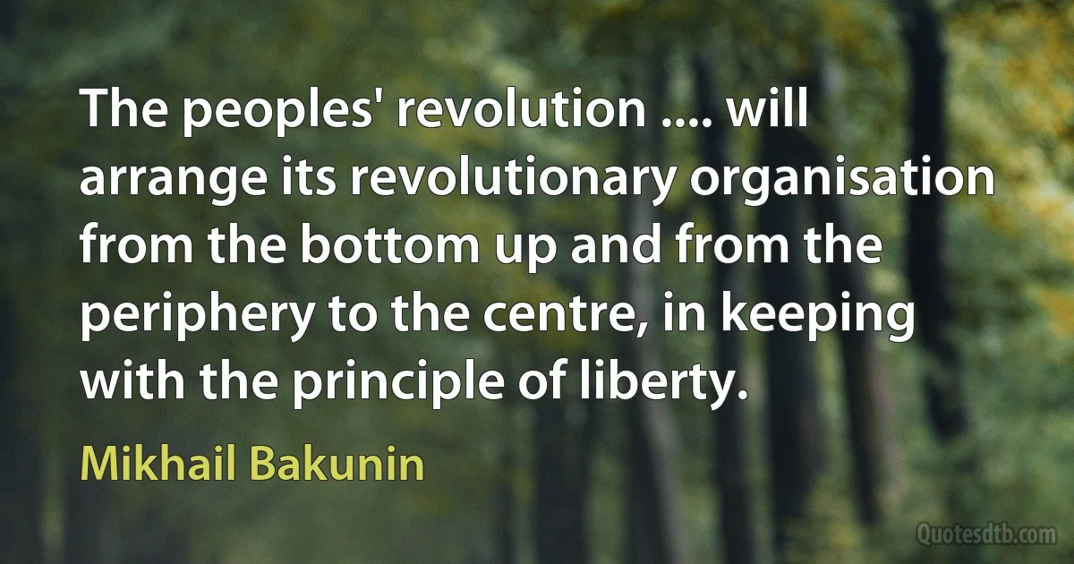 The peoples' revolution .... will arrange its revolutionary organisation from the bottom up and from the periphery to the centre, in keeping with the principle of liberty. (Mikhail Bakunin)