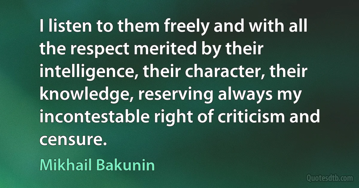 I listen to them freely and with all the respect merited by their intelligence, their character, their knowledge, reserving always my incontestable right of criticism and censure. (Mikhail Bakunin)