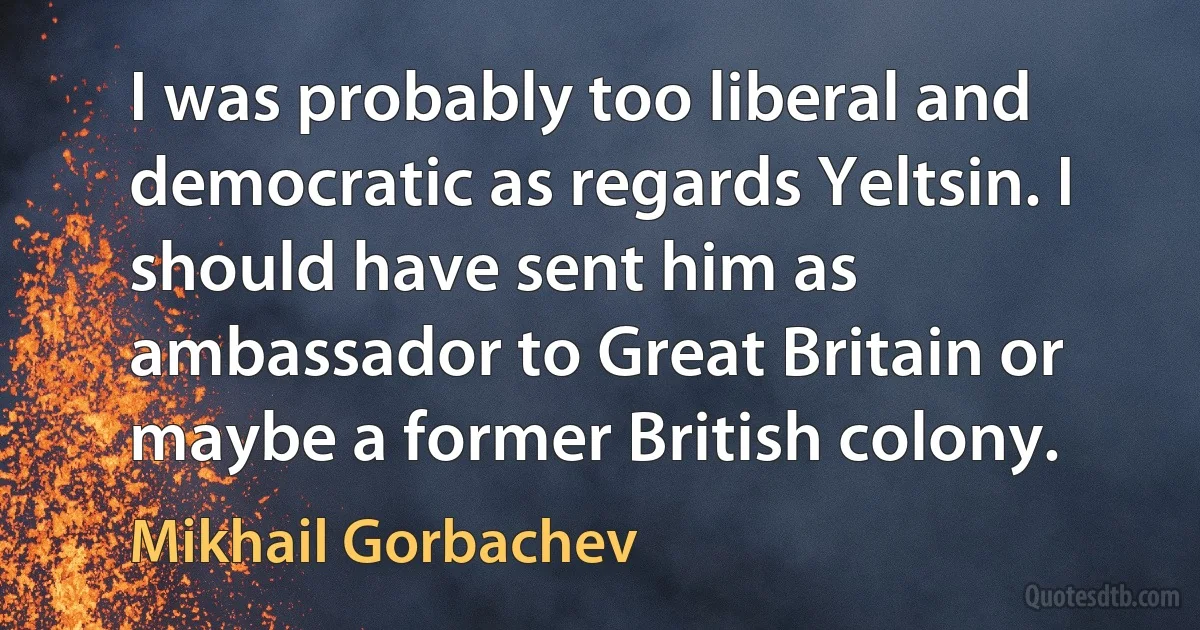 I was probably too liberal and democratic as regards Yeltsin. I should have sent him as ambassador to Great Britain or maybe a former British colony. (Mikhail Gorbachev)