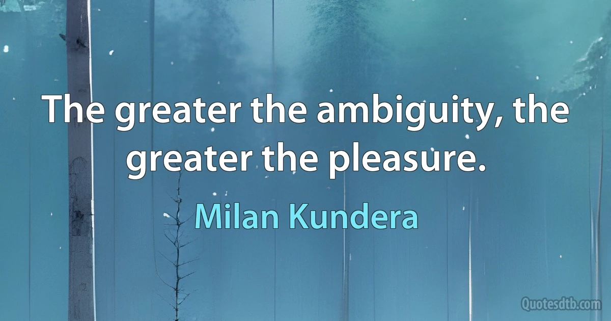 The greater the ambiguity, the greater the pleasure. (Milan Kundera)