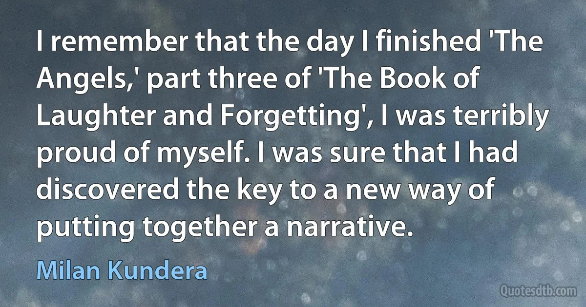 I remember that the day I finished 'The Angels,' part three of 'The Book of Laughter and Forgetting', I was terribly proud of myself. I was sure that I had discovered the key to a new way of putting together a narrative. (Milan Kundera)