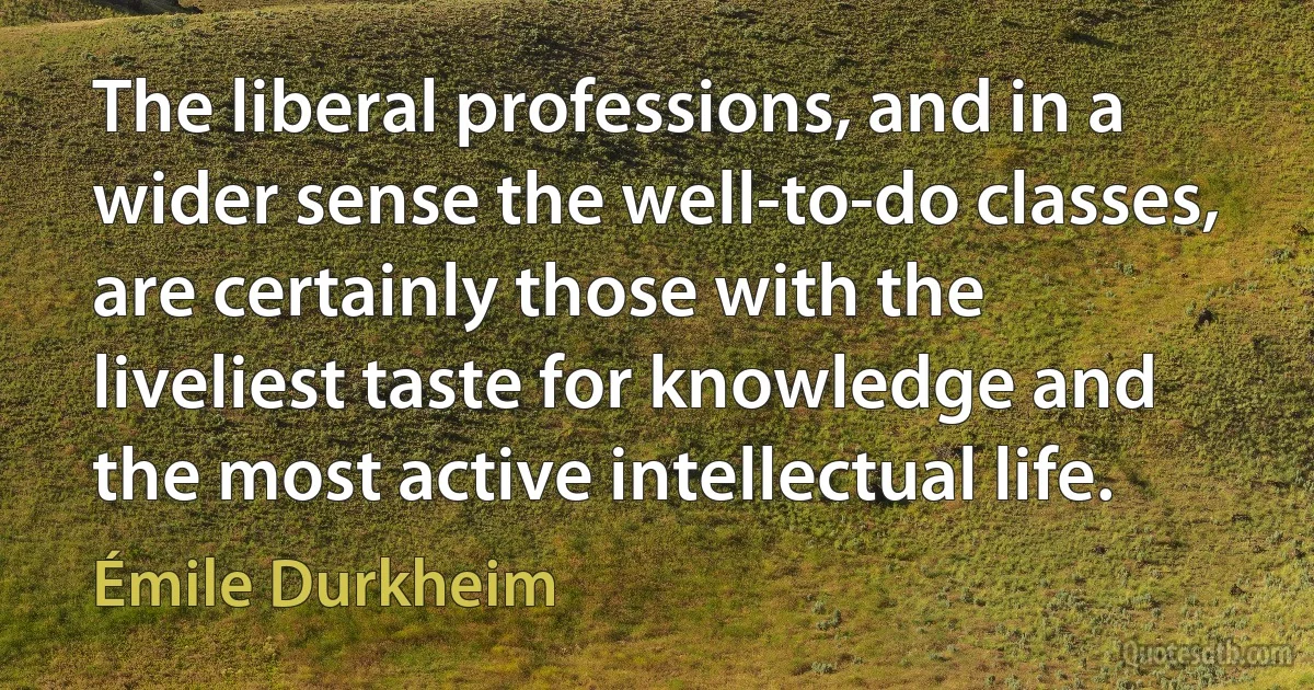 The liberal professions, and in a wider sense the well-to-do classes, are certainly those with the liveliest taste for knowledge and the most active intellectual life. (Émile Durkheim)