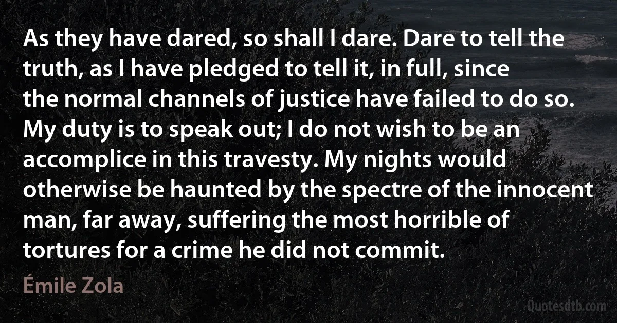 As they have dared, so shall I dare. Dare to tell the truth, as I have pledged to tell it, in full, since the normal channels of justice have failed to do so. My duty is to speak out; I do not wish to be an accomplice in this travesty. My nights would otherwise be haunted by the spectre of the innocent man, far away, suffering the most horrible of tortures for a crime he did not commit. (Émile Zola)