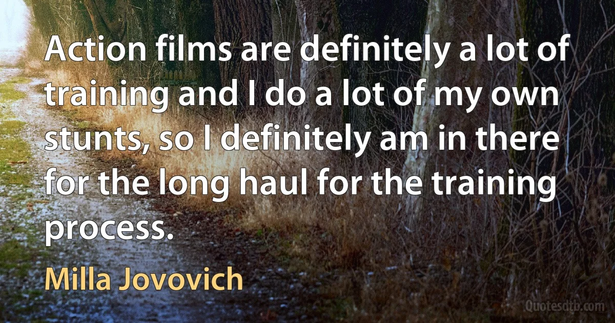 Action films are definitely a lot of training and I do a lot of my own stunts, so I definitely am in there for the long haul for the training process. (Milla Jovovich)