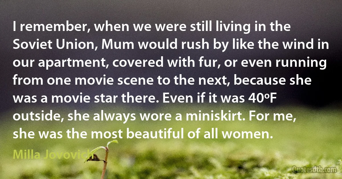 I remember, when we were still living in the Soviet Union, Mum would rush by like the wind in our apartment, covered with fur, or even running from one movie scene to the next, because she was a movie star there. Even if it was 40ºF outside, she always wore a miniskirt. For me, she was the most beautiful of all women. (Milla Jovovich)