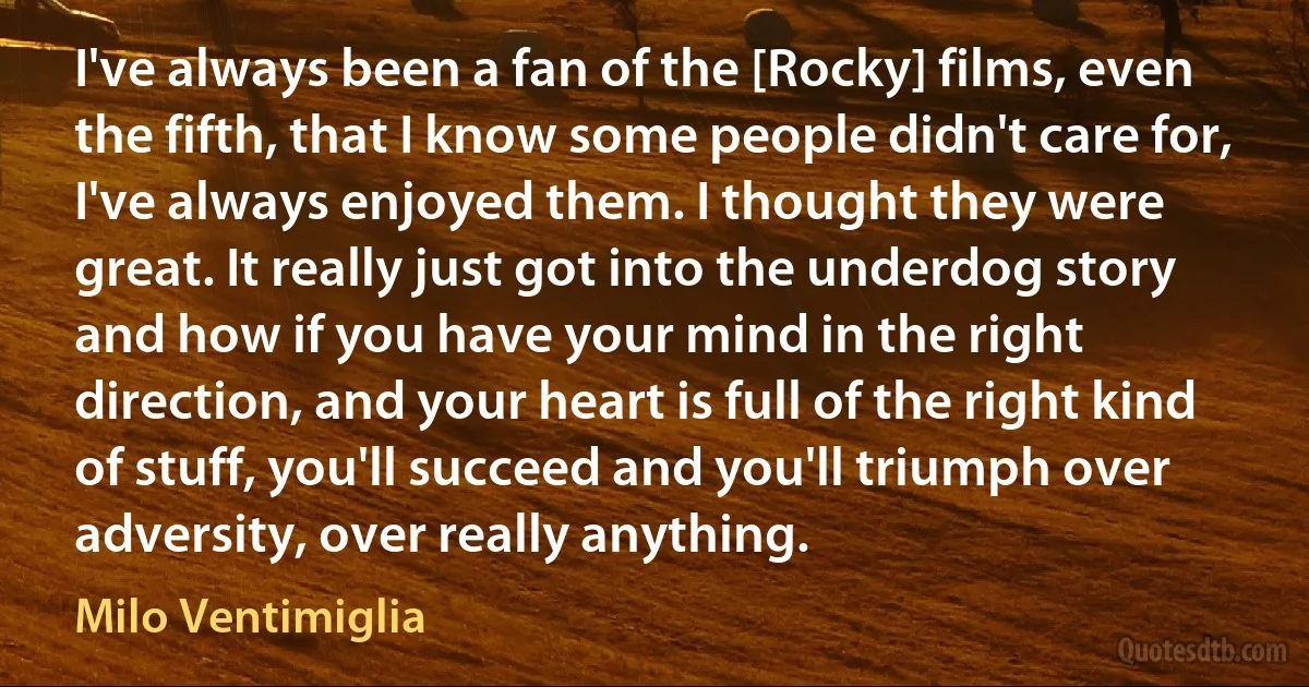 I've always been a fan of the [Rocky] films, even the fifth, that I know some people didn't care for, I've always enjoyed them. I thought they were great. It really just got into the underdog story and how if you have your mind in the right direction, and your heart is full of the right kind of stuff, you'll succeed and you'll triumph over adversity, over really anything. (Milo Ventimiglia)