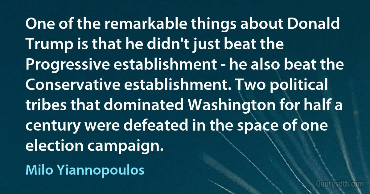 One of the remarkable things about Donald Trump is that he didn't just beat the Progressive establishment - he also beat the Conservative establishment. Two political tribes that dominated Washington for half a century were defeated in the space of one election campaign. (Milo Yiannopoulos)