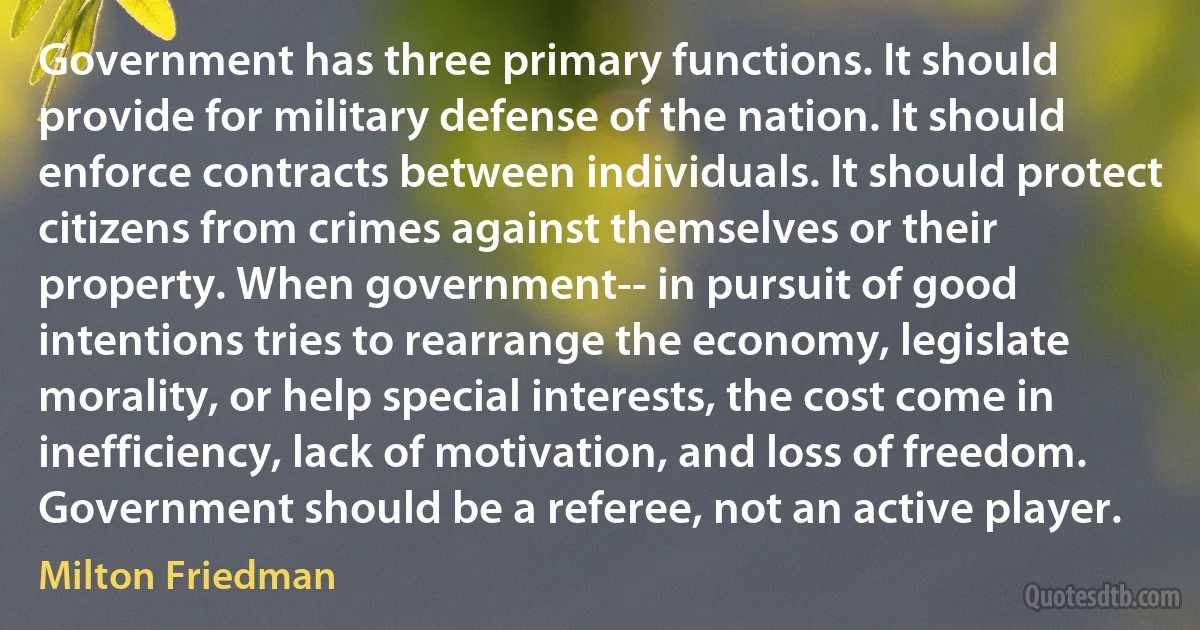 Government has three primary functions. It should provide for military defense of the nation. It should enforce contracts between individuals. It should protect citizens from crimes against themselves or their property. When government-- in pursuit of good intentions tries to rearrange the economy, legislate morality, or help special interests, the cost come in inefficiency, lack of motivation, and loss of freedom. Government should be a referee, not an active player. (Milton Friedman)