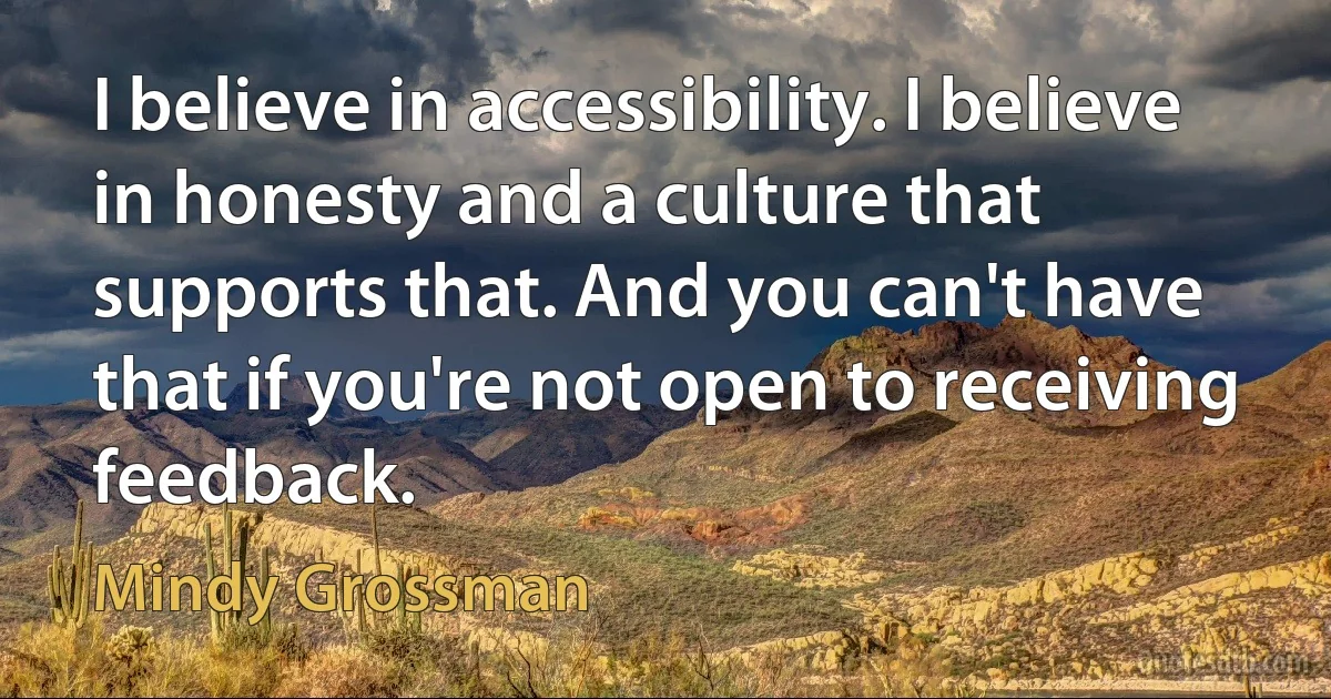 I believe in accessibility. I believe in honesty and a culture that supports that. And you can't have that if you're not open to receiving feedback. (Mindy Grossman)