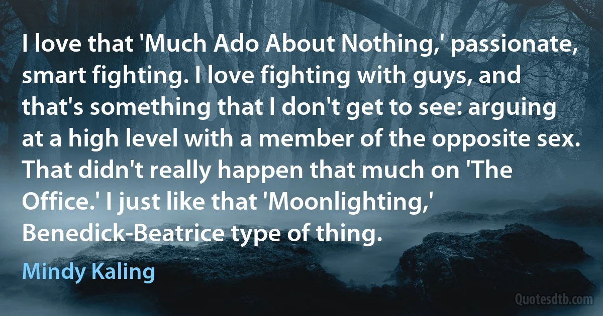 I love that 'Much Ado About Nothing,' passionate, smart fighting. I love fighting with guys, and that's something that I don't get to see: arguing at a high level with a member of the opposite sex. That didn't really happen that much on 'The Office.' I just like that 'Moonlighting,' Benedick-Beatrice type of thing. (Mindy Kaling)